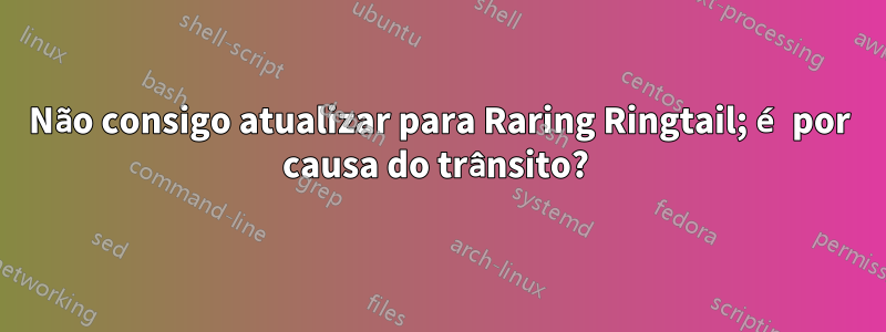 Não consigo atualizar para Raring Ringtail; é por causa do trânsito? 