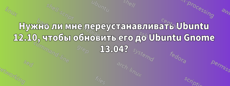 Нужно ли мне переустанавливать Ubuntu 12.10, чтобы обновить его до Ubuntu Gnome 13.04?