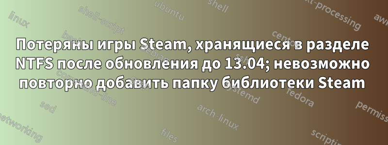 Потеряны игры Steam, хранящиеся в разделе NTFS после обновления до 13.04; невозможно повторно добавить папку библиотеки Steam