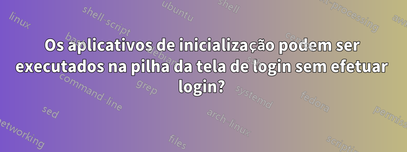 Os aplicativos de inicialização podem ser executados na pilha da tela de login sem efetuar login?