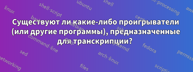 Существуют ли какие-либо проигрыватели (или другие программы), предназначенные для транскрипции? 