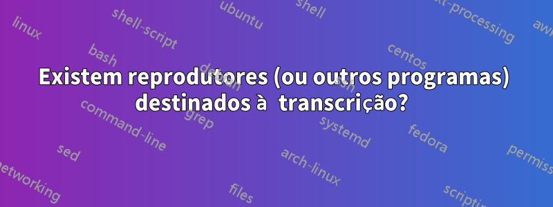 Existem reprodutores (ou outros programas) destinados à transcrição? 