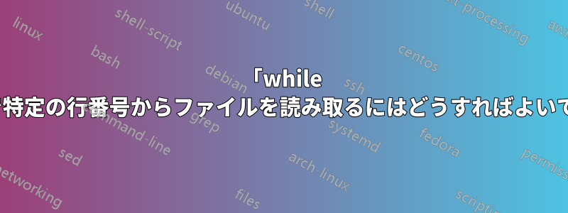 「while read」内で特定の行番号からファイルを読み取るにはどうすればよいでしょうか?