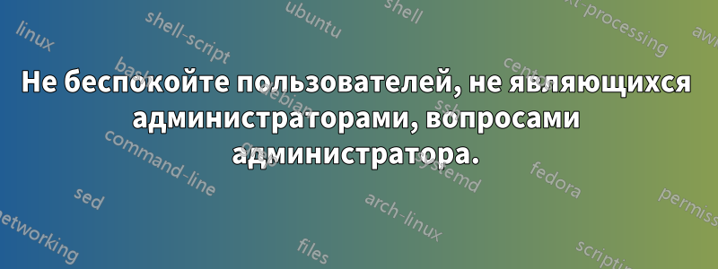 Не беспокойте пользователей, не являющихся администраторами, вопросами администратора.