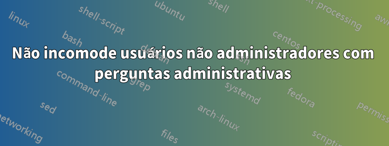 Não incomode usuários não administradores com perguntas administrativas