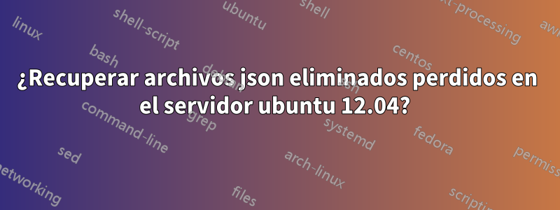 ¿Recuperar archivos json eliminados perdidos en el servidor ubuntu 12.04? 