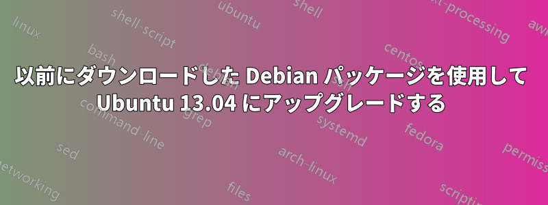 以前にダウンロードした Debian パッケージを使用して Ubuntu 13.04 にアップグレードする