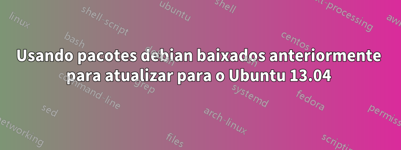 Usando pacotes debian baixados anteriormente para atualizar para o Ubuntu 13.04