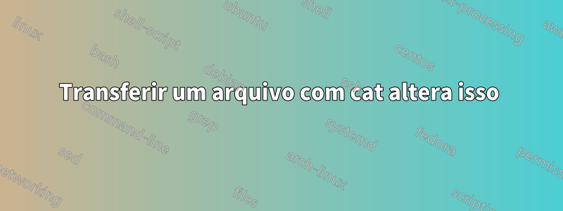 Transferir um arquivo com cat altera isso