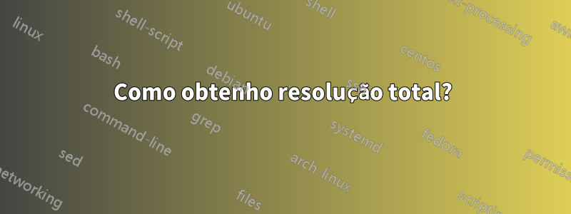 Como obtenho resolução total?