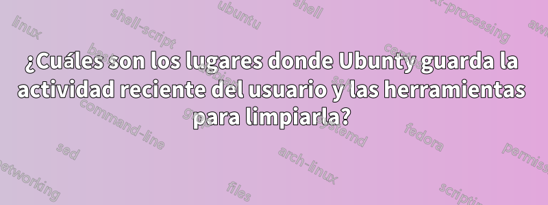 ¿Cuáles son los lugares donde Ubunty guarda la actividad reciente del usuario y las herramientas para limpiarla?