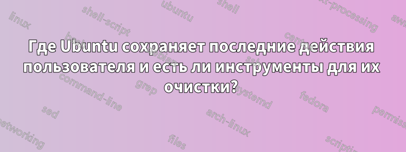 Где Ubuntu сохраняет последние действия пользователя и есть ли инструменты для их очистки?