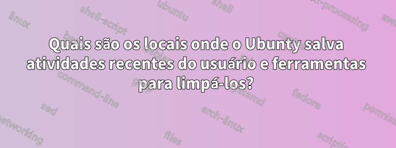 Quais são os locais onde o Ubunty salva atividades recentes do usuário e ferramentas para limpá-los?