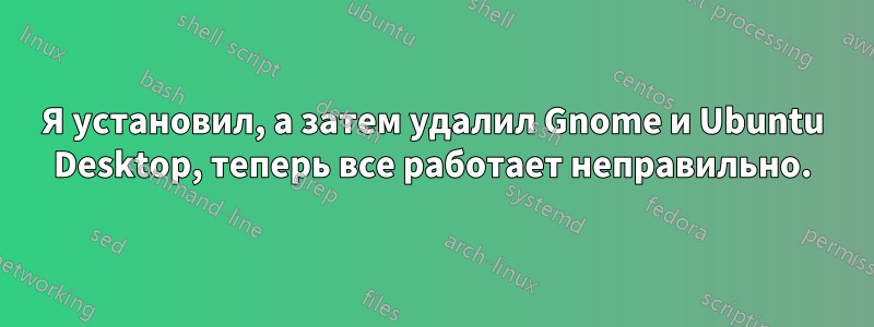 Я установил, а затем удалил Gnome и Ubuntu Desktop, теперь все работает неправильно.
