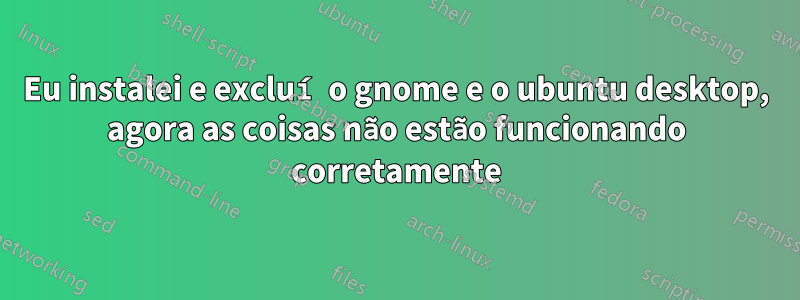 Eu instalei e excluí o gnome e o ubuntu desktop, agora as coisas não estão funcionando corretamente