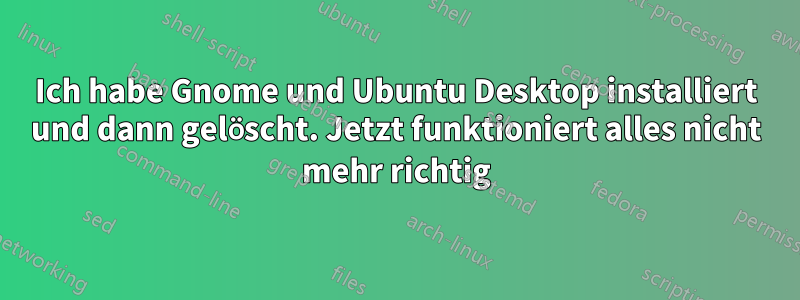 Ich habe Gnome und Ubuntu Desktop installiert und dann gelöscht. Jetzt funktioniert alles nicht mehr richtig