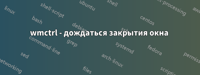 wmctrl - дождаться закрытия окна