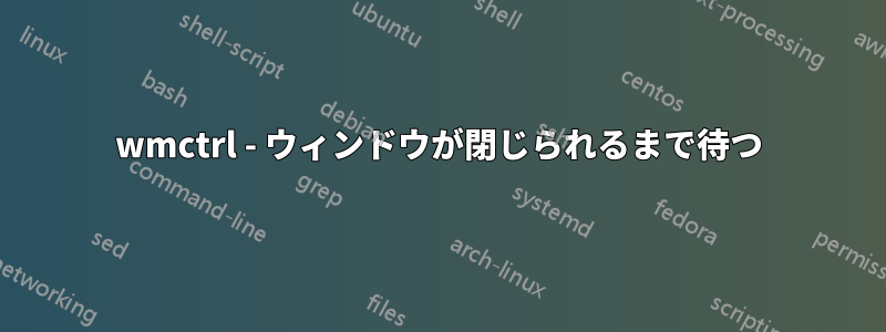 wmctrl - ウィンドウが閉じられるまで待つ