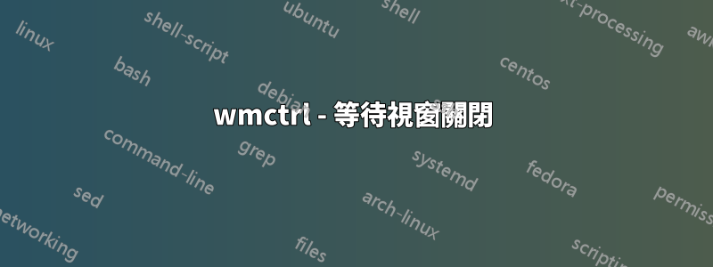 wmctrl - 等待視窗關閉