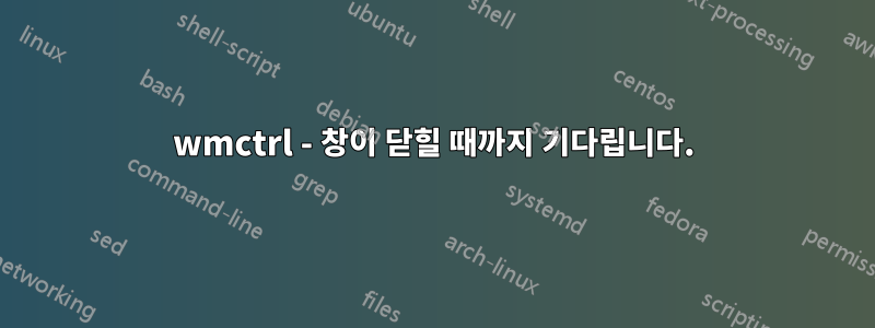 wmctrl - 창이 닫힐 때까지 기다립니다.