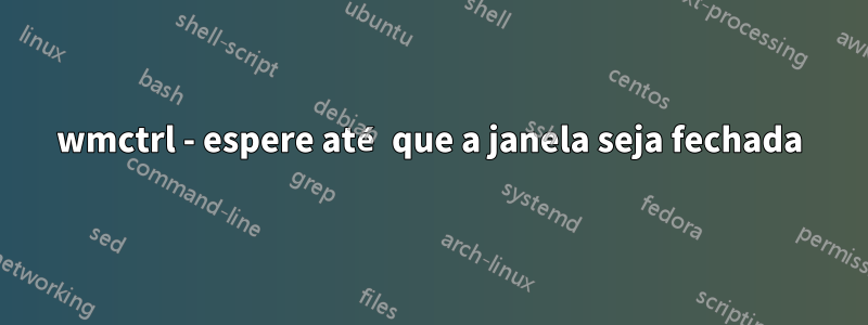 wmctrl - espere até que a janela seja fechada