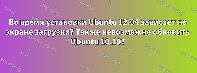 Во время установки Ubuntu 12.04 зависает на экране загрузки? Также невозможно обновить Ubuntu 10.10?