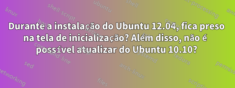 Durante a instalação do Ubuntu 12.04, fica preso na tela de inicialização? Além disso, não é possível atualizar do Ubuntu 10.10?