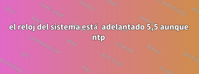el reloj del sistema está adelantado 5,5 aunque ntp