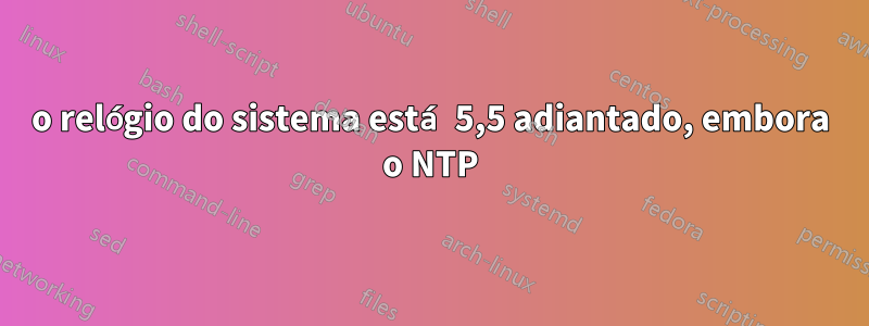 o relógio do sistema está 5,5 adiantado, embora o NTP