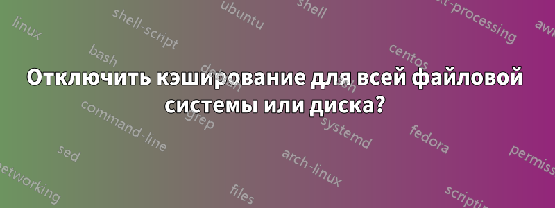 Отключить кэширование для всей файловой системы или диска?