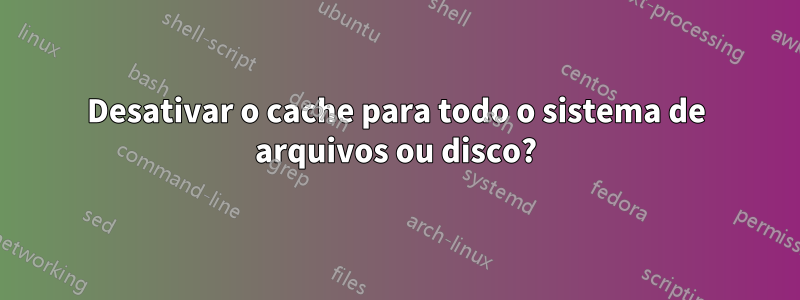 Desativar o cache para todo o sistema de arquivos ou disco?