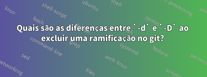 Quais são as diferenças entre `-d` e `-D` ao excluir uma ramificação no git?