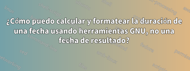 ¿Cómo puedo calcular y formatear la duración de una fecha usando herramientas GNU, no una fecha de resultado?