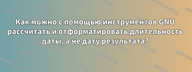 Как можно с помощью инструментов GNU рассчитать и отформатировать длительность даты, а не дату результата?