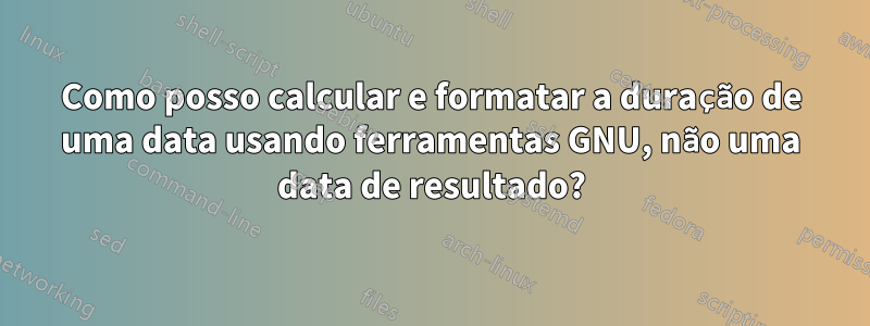 Como posso calcular e formatar a duração de uma data usando ferramentas GNU, não uma data de resultado?