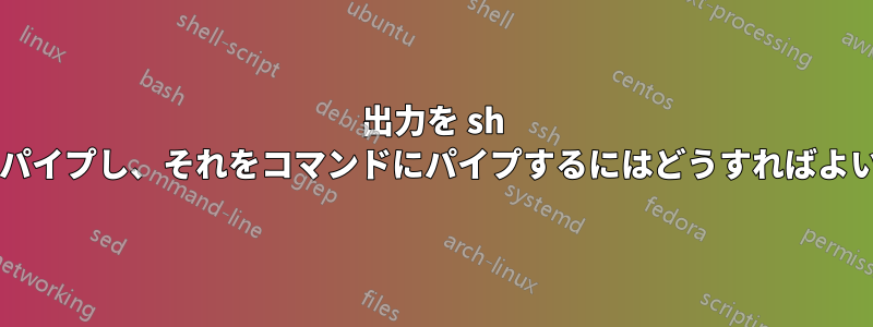 出力を sh スクリプトにパイプし、それをコマンドにパイプするにはどうすればよいでしょうか?