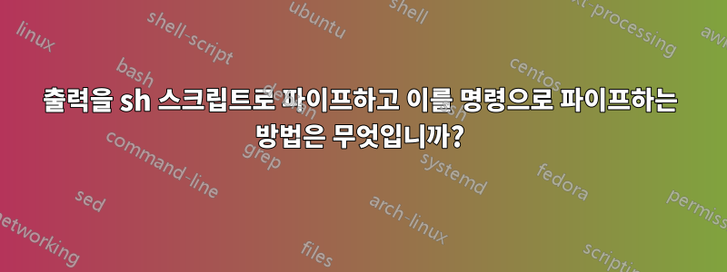 출력을 sh 스크립트로 파이프하고 이를 명령으로 파이프하는 방법은 무엇입니까?