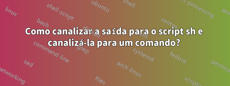 Como canalizar a saída para o script sh e canalizá-la para um comando?