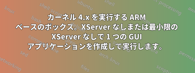 カーネル 4.x を実行する ARM ベースのボックス。XServer なしまたは最小限の XServer なしで 1 つの GUI アプリケーションを作成して実行します。