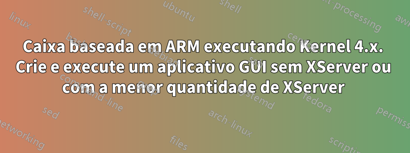 Caixa baseada em ARM executando Kernel 4.x. Crie e execute um aplicativo GUI sem XServer ou com a menor quantidade de XServer