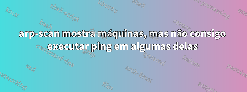 arp-scan mostra máquinas, mas não consigo executar ping em algumas delas