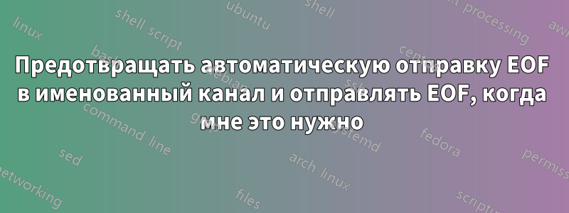 Предотвращать автоматическую отправку EOF в именованный канал и отправлять EOF, когда мне это нужно