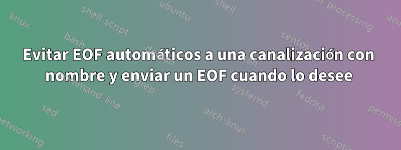 Evitar EOF automáticos a una canalización con nombre y enviar un EOF cuando lo desee