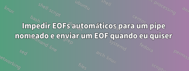Impedir EOFs automáticos para um pipe nomeado e enviar um EOF quando eu quiser