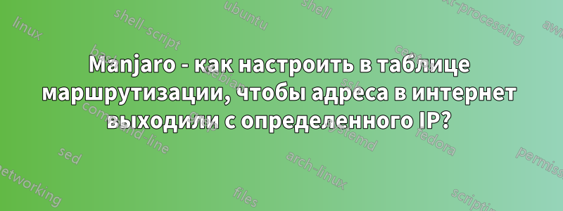 Manjaro - как настроить в таблице маршрутизации, чтобы адреса в интернет выходили с определенного IP?