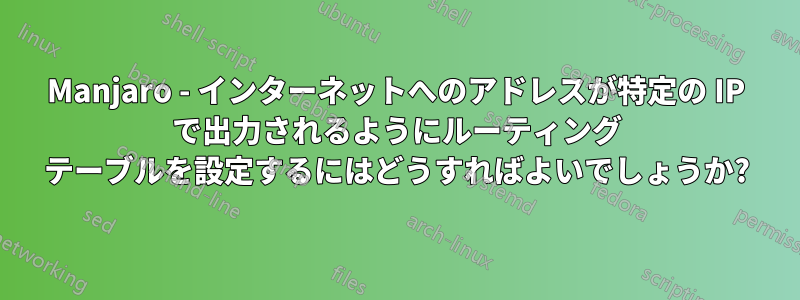 Manjaro - インターネットへのアドレスが特定の IP で出力されるようにルーティング テーブルを設定するにはどうすればよいでしょうか?