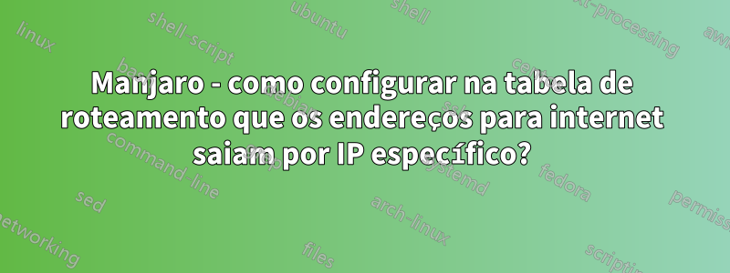 Manjaro - como configurar na tabela de roteamento que os endereços para internet saiam por IP específico?