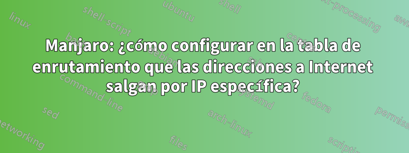 Manjaro: ¿cómo configurar en la tabla de enrutamiento que las direcciones a Internet salgan por IP específica?