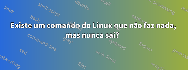 Existe um comando do Linux que não faz nada, mas nunca sai? 