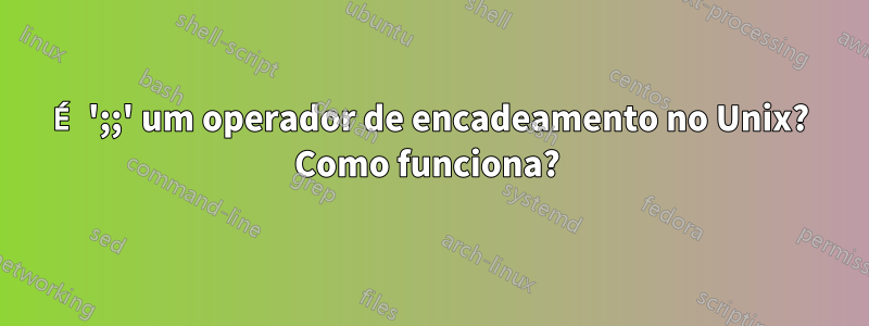 É ';;' um operador de encadeamento no Unix? Como funciona? 
